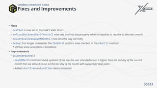 Fixes and Improvements
ColdBox Scheduled Tasks
• Fixes
• nextRun is now set in the task's stats struct
• onFirstBusinessDayOfMonth() now sets the first day properly when it requires to resolve to the next month
• onLastBusinessDayOfMonth() now sets the day correctly
• delay()no longer overwrites the timeUnit and it is now checked in the start() method.
* still has some restrictions / limitations
• Improvements
• isConstrained()
• dayOfMonth constraint check updated. If the day the user intended to run is higher than the last day of the current
month then we allow it to run on the last day of the month with support for leap years.
• Added startTime and endTime check constraints
 
