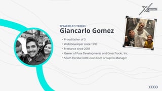 Giancarlo Gomez
SPEAKER AT ITB2023
• Proud father of 3
• Web Developer since 1999
• Freelance since 2001
• Owner of Fuse Developments and CrossTrackr, Inc.
• South Florida ColdFusion User Group Co-Manager
 