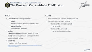 The Pros and Cons - Adobe ColdFusion
Scheduled Tasks on your engine of choice
PROS
• Cool Features ( Enterprise Only )
• mode
Allows to define Application level tasks
• eventHandler
Simple Event Handlers
• action
create and modify options added in 2018.
modify allows to update an existing task while
retaining its old values.
• cronTime
* custom cronTime format
http://www.quartz-scheduler.org/documentation/quartz-2.2.2/tutorials/
tutorial-lesson-06.html
CONS
• The cool features come at a hefty cost $$$
• Although you can track in code
• tasks can be created / edited
* server tasks
• tasks can be removed
* server and application level
 