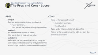 The Pros and Cons - Lucee
Scheduled Tasks on your engine of choice
PROS
• unique
Execute task once at a time no overlapping
• Funny behavior ...
Does not add the full interval only the remaining
• readonly
No edit or delete allowed in admin
Nice way to force in code only workflow
• autodelete
Helps with the bad habit of people not being pro
active about code debt clean up and yes tasks that
are no longer needed create code debt to manage
CONS
• None of the features from ACF
• Application level tasks
• Event handlers
• Tasks under 10 second intervals do not fire
• Access to the web admin can be a bit of a pain due
to individual context
 