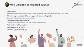 Why ColdBox Scheduled Tasks?
• Code First!!!!
Based on your workflow, this can make it easier to manage, track and understand why a task exists
• A fresh, programmatic and human approach to scheduling tasks
Chainable DSL with a human readable touch
• Complete control over lifecycle
Globally and at the individual task level - better event handlers!
• No issue if switching engines
• Cool features at no cost!!!!
• Limitless opportunities!
 