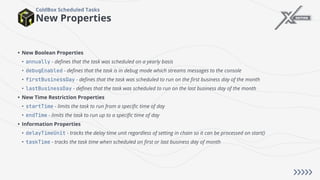 New Properties
ColdBox Scheduled Tasks
• New Boolean Properties
• annually - defines that the task was scheduled on a yearly basis
• debugEnabled - defines that the task is in debug mode which streams messages to the console
• firstBusinessDay - defines that the task was scheduled to run on the first business day of the month
• lastBusinessDay - defines that the task was scheduled to run on the last business day of the month
• New Time Restriction Properties
• startTime - limits the task to run from a specific time of day
• endTime - limits the task to run up to a specific time of day
• Information Properties
• delayTimeUnit - tracks the delay time unit regardless of setting in chain so it can be processed on start()
• taskTime - tracks the task time when scheduled on first or last business day of month
 