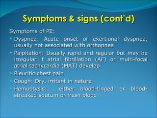 Symptoms & signs (cont’d) Symptoms of PE: Dyspnea: Acute onset of exertional dyspnea, usually not associated with orthopnea Palpitation: Usually rapid and regular but may be irregular if atrial fibrillation (AF) or multi-focal atrial tachycardia (MAT) develop Pleuritic chest pain Cough: Dry, irritant in nature Hemoptysis:  either blood-tinged or blood-streaked sputum or fresh blood 