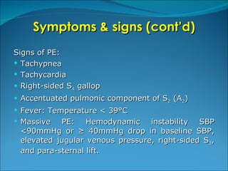 Symptoms & signs (cont’d) Signs of PE: Tachypnea Tachycardia Right-sided S 4  gallop Accentuated pulmonic component of S 2  (A 2 ) Fever: Temperature < 39°C Massive PE: Hemodynamic instability SBP <90mmHg or ≥ 40mmHg drop in baseline SBP, elevated jugular venous pressure, right-sided S 3 , and para-sternal lift.  