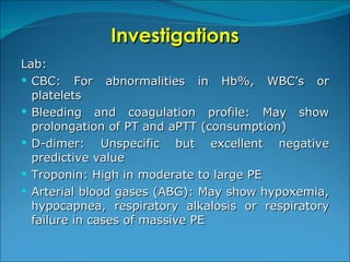 Investigations Lab: CBC: For abnormalities in Hb%, WBC’s or platelets Bleeding and coagulation profile: May show prolongation of PT and aPTT (consumption) D-dimer: Unspecific but excellent negative predictive value Troponin: High in moderate to large PE Arterial blood gases (ABG): May show hypoxemia, hypocapnea, respiratory alkalosis or respiratory failure in cases of massive PE 