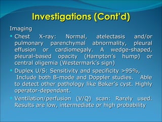 Investigations (Cont’d) Imaging Chest X-ray:  Normal, atelectasis and/or pulmonary parenchymal abnormality, pleural effusion or cardiomegaly. A wedge-shaped, pleural-based opacity (Hampton’s hump) or central oligemia (Westermark’s sign) Duplex U/S:   Sensitivity and specificity >95%,  Include both B-mode and Doppler studies.  Able to detect other pathology like Baker’s cyst. Highly operator-dependant. Ventilation/perfusion (V/Q) scan: Rarely used. Results are low, intermediate or high probability 