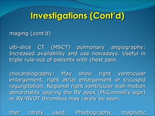 Investigations (Cont’d) Imaging (cont’d) Multi-slice CT (MSCT) pulmonary angiography: Increased availability and use nowadays. Useful in triple rule-out of patients with chest pain.  Echocardiography: May show right ventricular enlargement, right atrial enlargement or tricuspid regurgitation. Regional right ventricular wall-motion abnormality sparing the RV apex (McConnell’s sign) or RV/RVOT thrombus may rarely be seen. Other rarely used: Phlebography, magnetic resonance venography and invasive pulmonary angiography. 
