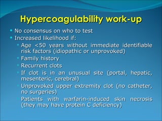 Hypercoagulability work-up No consensus on who to test Increased likelihood if: Age <50 years without immediate identifiable risk factors (idiopathic or unprovoked) Family history Recurrent clots If clot is in an unusual site (portal, hepatic, mesenteric, cerebral) Unprovoked upper extremity clot (no catheter, no surgeries) Patients with warfarin-induced skin necrosis (they may have protein C deficiency) 