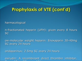 Prophylaxis of VTE (cont’d) Pharmacological Un-fractionated heparin (UFH): given every 8 hours SC Low-molecular weight heparin: Enoxaparin 30-40mg SC every 24 hours Fondaparinux: 2.5mg SC every 24 hours Desirudin: A recombinant direct thrombin inhibitor. Dose: 15mg SC every 12 hours Rivaroxaban: A novel oral anti-Xa agent. Dose: 10mg every 24 hours 