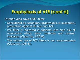 Prophylaxis of VTE (cont’d) Inferior vena cava (IVC) filter Considered as secondary prophylaxis or secondary prevention against PE but not DVT. IVC filter is indicated in patients with high risk of recurrence when other methods are contra-indicated (Class IIb, LOE B). The routine use of IVC filters is not recommended (Class III, LOE B).  