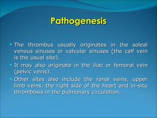 Pathogenesis The thrombus usually originates in the soleal venous sinuses or valvular sinuses (the calf vein is the usual site).  It may also originate in the iliac or femoral vein (pelvic veins). Other sites also include the renal veins, upper limb veins, the right side of the heart and in-situ thrombosis in the pulmonary circulation. 