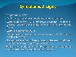 Symptoms & signs Symptoms of DVT: Dull pain, heaviness, oedema and warm limb  With extensive DVT : massive oedema, cyanosis, dilated superficial collateral veins and low grade fever. With ilio-femoral DVT : Phlegmasia cerulea dolens (cyanosed limb due to obstructed vein) Phlegmasia alba dolens (pale, pulseless cold limb due to concurrent arterial spasm) The last two entities are limb-threatening conditions and considered vascular emergencies. 