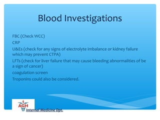 Blood Investigations
FBC (Check WCC)
CRP
U&Es (check for any signs of electrolyte imbalance or kidney failure
which may prevent CTPA)
LFTs (check for liver failure that may cause bleeding abnormalities of be
a sign of cancer)
coagulation screen
Troponins could also be considered.
Internal Medicine Dpt.
 
