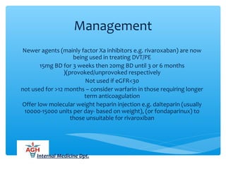 Management
Newer agents (mainly factor Xa inhibitors e.g. rivaroxaban) are now
being used in treating DVT/PE
15mg BD for 3 weeks then 20mg BD until 3 or 6 months
(provoked/unprovoked respectively(
Not used if eGFR<30
not used for >12 months – consider warfarin in those requiring longer
term anticoagulation
Offer low molecular weight heparin injection e.g. dalteparin (usually
10000-15000 units per day- based on weight), (or fondaparinux) to
those unsuitable for rivaroxiban
Internal Medicine Dpt.
 