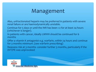 Management
Also, unfractionated heparin may be preferred in patients with severe
renal failure or are haemodynamically unstable.
Continue for 5 days or until the INR has been >2 for at least 24 hours
(whichever is longer).
In patients with cancer, ideally LMWH should be continued for 6
months
Offer a vitamin K antagonist e.g. warfarin, within 24 hours and continue
for 3 months minimum. (see warfarin prescribing)
Reassess risk at 3 months- consider further 3 months, particularly if the
DVT/PE was unprovoked
Internal Medicine Dpt.
 