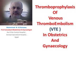 Thromboprophylaxis
Of
Venous
ThromboEmbolism
(VTE )
In Obstetrics
And
Gynaecology
Muhammad M Al Hennawy
First Consultant Obstetrician & Gynacologist
Ras El Bar Central Hospital ,
Dumyat Specialised Hospital ,
Egypt
 