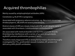 Mainly caused by antiphospholipid antibodies (APA)
Constitutes 14 % of VTE in pregnancy.
Associated with pregnancy adverse outcomes: eg. Recurrent miscarriage
throbocytopenia ,SB,IUGR and severe preeclampsia,
Distinct classes of APA are closely linked with VTE a:LAC despite name is
associated with thrombosis. b:Anticardiolipin antibodies(ACA).
Are associated with medical disorders and SLE they promote directly
thrombosis by interference with a variety of an ionic phospholipids
eg.B2GP1,annexin,antithrombin,protein C and S.
Therefore newly diagnosed VTE or strong family history should thoroughly
investigated for FVL, prothrombin 20210A mutation, AT, protein C/S
deficiency,APA’s,B2GP1 antibodies.
Acquired thrombophilias
 