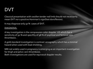 Classical presentation with swollen tender red limb should not necessarily
mean DVT nor a positive Homman’s sign(foot dorsiflexion)
It may diagnose only 50 % cases of DVT.
DIAGNOSIS:
A key investigation is the compression color doppler US which has a
sensitivity of 92 % and specifity of 98 % of popliteal and femoral vein
thrombosis .
A gold standard investigation is contrast venography which has a minimal
hazard when used with lead shielding.
MRI not widely used in pregnancy is emerging as an important investigation
for thigh and pelvic vein thrombosis.
Both investigations are used for equivocal doppler results.
DVT
 