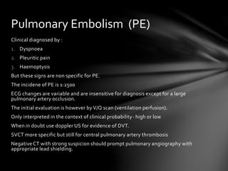 Clinical diagnosed by :
1. Dyspnoea
2. Pleuritic pain
3. Haemoptysis
But these signs are non specific for PE.
The incidene of PE is 1:2500
ECG changes are variable and are insensitive for diagnosis except for a large
pulmonary artery occlusion.
The initial evaluation is however by V/Q scan (ventilation perfusion).
Only interpreted in the context of clinical probability- high or low
When in doubt use doppler US for evidence of DVT.
SVCT more specific but still for central pulmonary artery thrombosis
Negative CT with strong suspicion should prompt pulmonary angiography with
appropriate lead shielding.
Pulmonary Embolism (PE)
 