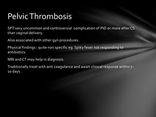 SPT very uncommon and controversial complication of PID or more after CS
than vaginal delivery.
Also associated with other gyn procedures.
Physical findings : quite non specific eg. Spiky fever not responding to
antibiotics.
MRI and CT may help in diagnosis.
Traditionally treat with anti coagulance and await clinical response within 7-
10 days.
PelvicThrombosis
 