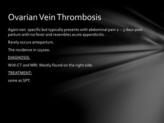 Again non specific but typically presents with abdominal pain 2 – 3 days post
partum with no fever and resembles acute appendicitis .
Rarely occurs antepartum.
The incidence in 1/4000.
DIAGNOSIS:
With CT and MRI. Mostly found on the right side.
TREATMENT:
same as SPT.
OvarianVeinThrombosis
 