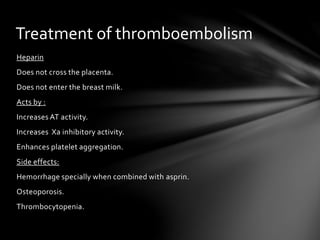 Heparin
Does not cross the placenta.
Does not enter the breast milk.
Acts by :
Increases AT activity.
Increases Xa inhibitory activity.
Enhances platelet aggregation.
Side effects:
Hemorrhage specially when combined with asprin.
Osteoporosis.
Thrombocytopenia.
Treatment of thromboembolism
 