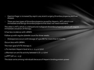 o Haemorrhage is increased by asprin use,recent surgery,thrombocytopenia,and liver
disease.
o There are two types of thrombocytopenia caused by Heparin: HIT1 which is an
immediate and benign thrombocytopenia that does not need treatment.
The other is HIT2 which is a delayed and malignant thrombocytopenia which will require
immediate cessation of therapy.
It has less incidence with LMWH.
Follow up with regular platelet count for three weeks
o Osteoporosis occurs with dosage of 1500 BD for more than 6 months
Occurs less with LMWH.
The main goal of VTE therapy is
1.To maintain Heparin level at 0.2 - 0.4 or U/ml
2.Maintain an anti Xa activity between 0.6-1.2 U/ml
3.aPPT (of 1.2 – 2.5)
The dose varies among individuals because of Heparin binding protein power
 
