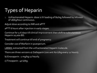 1. Unfractionated Heparin: dose is IV loading of 80/kg,followed by infusion
of 18/kg/hour continuous.
Adjust dose according to INR and aPTT
aPTT 6 hours after injection in early stages.
Continue for 5-6 days till clinical improvement then shift to subcutaneous
Heparin 10,000 BD.
Treatment will continue till end of pregnancy.
Consider use of Warfarin in puerperium.
LMWH: extracted from the unfractionated Heparin molecule.
There are three versions a) Dalteparin (100 anti Xa U/kg every 12 hours).
b) Enoxaparin : 1 mg/kg 12 hourly.
c) Tinzaparin : 40 U/kg.
Types of Heparin
 