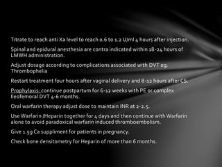 Titrate to reach anti Xa level to reach 0.6 to 1.2 U/ml 4 hours after injection.
Spinal and epidural anesthesia are contra indicated within 18-24 hours of
LMWH administration.
Adjust dosage according to complications associated with DVT eg.
Thrombophelia
Restart treatment four hours after vaginal delivery and 8-12 hours after CS.
Prophylaxis: continue postpartum for 6-12 weeks with PE or complex
Ileofemoral DVT 4-6 months.
Oral warfarin therapy adjust dose to maintain INR at 2-2.5.
Use Warfarin /Heparin together for 4 days and then continue with Warfarin
alone to avoid paradoxical warfarin induced thromboembolism.
Give 1.5g Ca suppliment for patients in pregnancy.
Check bone densitometry for Heparin of more than 6 months.
 
