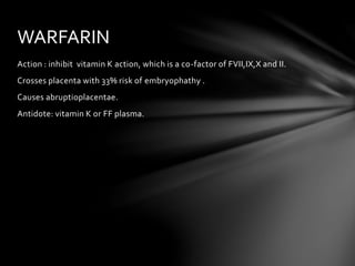 Action : inhibit vitamin K action, which is a co-factor of FVII,IX,X and II.
Crosses placenta with 33% risk of embryophathy .
Causes abruptioplacentae.
Antidote: vitamin K or FF plasma.
WARFARIN
 
