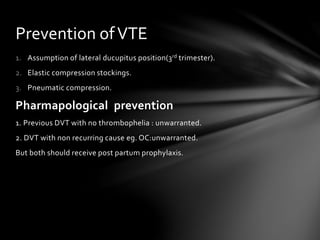1. Assumption of lateral ducupitus position(3rd trimester).
2. Elastic compression stockings.
3. Pneumatic compression.
Pharmapological prevention
1. Previous DVT with no thrombophelia : unwarranted.
2. DVT with non recurring cause eg. OC:unwarranted.
But both should receive post partum prophylaxis.
Prevention ofVTE
 