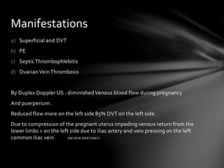a) Superficial and DVT
b) PE
c) SepticThrombophlebitis
d) Ovarian VeinThrombosis
By Duplex Doppler US : diminishedVenous blood flow during pregnancy
And puerperium.
Reduced flow more on the left side 85% DVT on the left side.
Due to compression of the pregnant uterus impeding venous return from the
lower limbs > on the left side due to iliac artery and vein pressing on the left
common iliac vein (REVIEW ANATOMY)
Manifestations
 