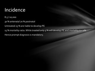 8.5 / 10,000
30 % antenatal 70 % postnatal
Untreated 25 % are liable to develop PE
15 % mortality ratio. While treated only 5 % will develop PE and mortality is < 1%
Hence prompt diagnosis is mandatory.
Incidence
 
