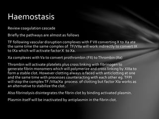 Review coagulation cascade
Briefly the pathways are almost as follows
TF following vascular disruption complexes with F VII converting X to Xa ate
the same time the same complex of TF/VIIa will work indirectly to convert IX
to IXa which will activate factor X to Xa.
Xa complexes with Va to convert prothrombin (FII) to Thrombin (IIa)
Thrombin will activate platelets plus cross linking with fibrinogen to
generate fibrin monomers which will polymerize and cross linking by XIIIa to
form a stable clot. However clotting always is faced with anticlotting at one
and the same time with processes counteracting with each other eg. TFPI
will stop the complex TF /VIIa/Xa process of clotting but factor XIa works as
an alternative to stabilize the clot.
Also fibrinolysis disintegrates the fibrin clot by binding activated plasmin.
Plasmin itself will be inactivated by antiplasmin in the fibrin clot.
Haemostasis
 