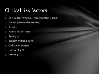 1. CS + Endomyometrisis (reduce protein C and S)
2. Trauma (placental separation)
3. Obesity
4. Nephrotic syndrome
5. Age (>35)
6. Bed rest and long travel
7. Orthopedic surgery
8. History of VTE
9. Smoking
Clinical risk factors
 