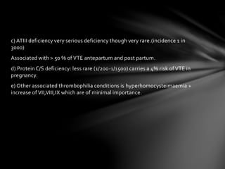 c) ATIII deficiency very serious deficiency though very rare.(incidence 1 in
3000)
Associated with > 50 % of VTE antepartum and post partum.
d) Protein C/S deficiency: less rare (1/200-1/1500) carries a 4% risk of VTE in
pregnancy.
e) Other associated thrombophilia conditions is hyperhomocysteimaemia +
increase of VII,VIII,IX which are of minimal importance.
 
