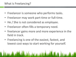 What is Freelancing?


• Freelancer is someone who performs tasks.
• Freelancer may work part-time or full-time.
• He / She is not considered as employee.
• Freelancer often fills a temporary need.
• freelancer gains more and more experience in the
  field in track.
• Freelancing is one of the easiest, fastest, and
  lowest cost ways to start working for yourself.
 