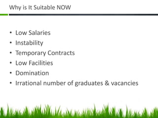 Why is It Suitable NOW


•   Low Salaries
•   Instability
•   Temporary Contracts
•   Low Facilities
•   Domination
•   Irrational number of graduates & vacancies
 