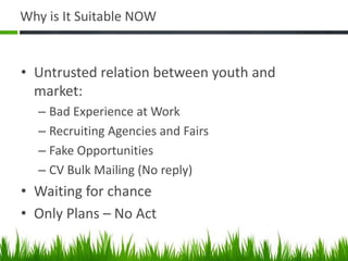 Why is It Suitable NOW


• Untrusted relation between youth and
  market:
  – Bad Experience at Work
  – Recruiting Agencies and Fairs
  – Fake Opportunities
  – CV Bulk Mailing (No reply)
• Waiting for chance
• Only Plans – No Act
 