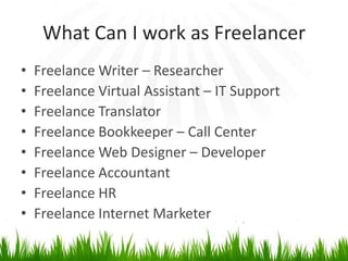 What Can I work as Freelancer
•   Freelance Writer – Researcher
•   Freelance Virtual Assistant – IT Support
•   Freelance Translator
•   Freelance Bookkeeper – Call Center
•   Freelance Web Designer – Developer
•   Freelance Accountant
•   Freelance HR
•   Freelance Internet Marketer
 