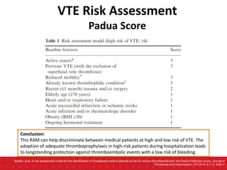 Barbar, et al. A risk assessment model for the identification of hospitalized medical patients at risk for venous thromboembolism: the Padua Prediction Score. Journal of
Thrombosis and Haemostasis: JTH 2010, 8 (11): 2450-7
VTE Risk Assessment
Padua Score
Conclusion:
This RAM can help discriminate between medical patients at high and low risk of VTE. The
adoption of adequate thromboprophylaxis in high-risk patients during hospitalization leads
to longstanding protection against thromboembolic events with a low risk of bleeding.
 