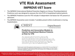 • The IMPROVE [International Medical Prevention Registry on Venous Thromboembolism]
Predictive score was designed to assesses the risk of VTE in hospitalised medical patients.
• The IMPROVE Predictive score for VTE includes 4 independent risk factors for VTE present at
admission.
• The IMPROVE Associative score includes 7 variables present either at admission or during
hospitalization.
Spyropoulos AC, Anderson FA Jr, Fitzgerald G, Decousus H, Pini M, Chong BH, Zotz RB, Bergmann JF, Tapson V, Froehlich JB, Monreal M, Merli GJ, Pavanello R, Turpie AG,
Nakamura M, Piovella F, Kakkar AK, Spencer FA; IMPROVE Investigators. Predictive and associative models to identify hospitalized medical patients at risk for VTE. Chest.
2011 Sep;140(3):706-14. doi: 10.1378/chest.10-1944. Epub 2011 Mar 24. PMID:21436241
VTE Risk Assessment
IMPROVE-VET Score
 