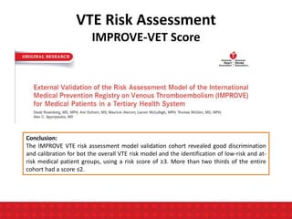 VTE Risk Assessment
IMPROVE-VET Score
Conclusion:
The IMPROVE VTE risk assessment model validation cohort revealed good discrimination
and calibration for bot the overall VTE risk model and the identification of low-risk and at-
risk medical patient groups, using a risk score of ≥3. More than two thirds of the entire
cohort had a score ≤2.
 