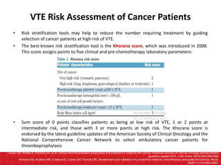 VTE Risk Assessment of Cancer Patients
• Risk stratification tools may help to reduce the number requiring treatment by guiding
selection of cancer patients at high risk of VTE.
• The best-known risk stratification tool is the Khorana score, which was introduced in 2008.
This score assigns points to five clinical and pre-chemotherapy laboratory parameters:
• Sum score of 0 points classifies patients as being at low risk of VTE, 1 or 2 points at
intermediate risk, and those with 3 or more points at high risk. The Khorana score is
endorsed by the latest guideline updates of the American Society of Clinical Oncology and the
National Comprehensive Cancer Network to select ambulatory cancer patients for
thromboprophylaxis
Lyman GH, Bohlke K, Khorana AA, et al. Venous thromboembolism prophylaxis and treatment in patients with cancer: American Society of Clinical Oncology clinical practice
guideline update 2014. J Clin Oncol. 2015;33(6):654-656.
Khorana AA, Kuderer NM, Culakova E, Lyman GH, Francis CW. Development and validation of a predictive model for chemotherapy-associated thrombosis. Blood.
2008;111(10):4902-4907.
 