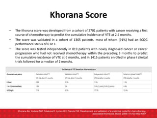 Khorana Score
• The Khorana score was developed from a cohort of 2701 patients with cancer receiving a first
course of chemotherapy to predict the cumulative incidence of VTE at 2.5 months.
• The score was validated in a cohort of 1365 patients, most of whom (91%) had an ECOG
performance status of 0 or 1.
• The score was tested independently in 819 patients with newly diagnosed cancer or cancer
progression who had not received chemotherapy within the preceding 3 months to predict
the cumulative incidence of VTE at 6 months, and in 1415 patients enrolled in phase I clinical
trials followed for a median of 2 months.
Khorana AA, Kuderer NM, Culakova E, Lyman GH, Francis CW. Development and validation of a predictive model for chemotherapy-
associated thrombosis. Blood. 2008;111(10):4902-4907
 