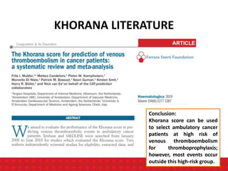 KHORANA LITERATURE
Conclusion:
Khorana score can be used
to select ambulatory cancer
patients at high risk of
venous thromboembolism
for thromboprophylaxis;
however, most events occur
outside this high-risk group.
 
