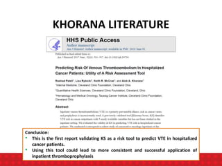 KHORANA LITERATURE
Conclusion:
• This is the first report validating KS as a risk tool to predict VTE in hospitalized
cancer patients.
• Using this tool could lead to more consistent and successful application of
inpatient thromboprophylaxis
 