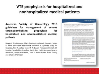 VTE prophylaxis for hospitalized and
nonhospitalized medical patients
American Society of Hematology 2018
guidelines for management of venous
thromboembolism: prophylaxis for
hospitalized and non-hospitalized medical
patients
Holger J. Schünemann, Mary Cushman, Allison E. Burnett, Susan
R. Kahn, Jan Beyer-Westendorf, Frederick A. Spencer, Suely M.
Rezende, Neil A. Zakai, Kenneth A. Bauer, Francesco Dentali, Jill
Lansing, Sara Balduzzi, Andrea Darzi, Gian Paolo Morgano, Ignacio
Neumann, Robby Nieuwlaat, Juan J. Yepes-Nuñez, Yuan Zhang,
and Wojtek Wiercioch
 