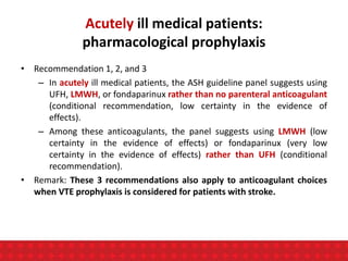 Acutely ill medical patients:
pharmacological prophylaxis
• Recommendation 1, 2, and 3
– In acutely ill medical patients, the ASH guideline panel suggests using
UFH, LMWH, or fondaparinux rather than no parenteral anticoagulant
(conditional recommendation, low certainty in the evidence of
effects).
– Among these anticoagulants, the panel suggests using LMWH (low
certainty in the evidence of effects) or fondaparinux (very low
certainty in the evidence of effects) rather than UFH (conditional
recommendation).
• Remark: These 3 recommendations also apply to anticoagulant choices
when VTE prophylaxis is considered for patients with stroke.
 