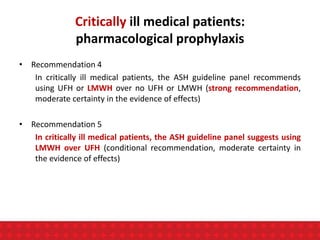 Critically ill medical patients:
pharmacological prophylaxis
• Recommendation 4
In critically ill medical patients, the ASH guideline panel recommends
using UFH or LMWH over no UFH or LMWH (strong recommendation,
moderate certainty in the evidence of effects)
• Recommendation 5
In critically ill medical patients, the ASH guideline panel suggests using
LMWH over UFH (conditional recommendation, moderate certainty in
the evidence of effects)
 